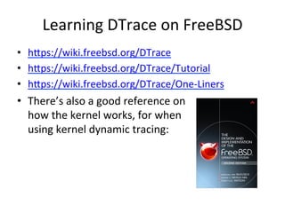 Learning 
DTrace 
on 
FreeBSD 
• hpps://wiki.freebsd.org/DTrace 
• hpps://wiki.freebsd.org/DTrace/Tutorial 
• hpps://wiki.freebsd.org/DTrace/One-­‐Liners 
• There’s 
also 
a 
good 
reference 
on 
how 
the 
kernel 
works, 
for 
when 
using 
kernel 
dynamic 
tracing: 
 