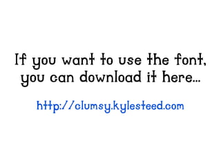 If you want to use the font,
you can download it here...
http://clumsy.kylesteed.com