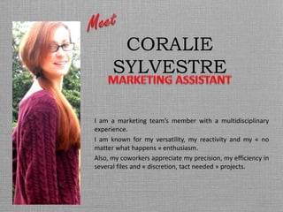 CORALIE
SYLVESTRE
I am a marketing team’s member with a multidisciplinary
experience.
I am known for my versatility, my reactivity and my « no
matter what happens » enthusiasm.
Also, my coworkers appreciate my precision, my efficiency in
several files and « discretion, tact needed » projects.
 