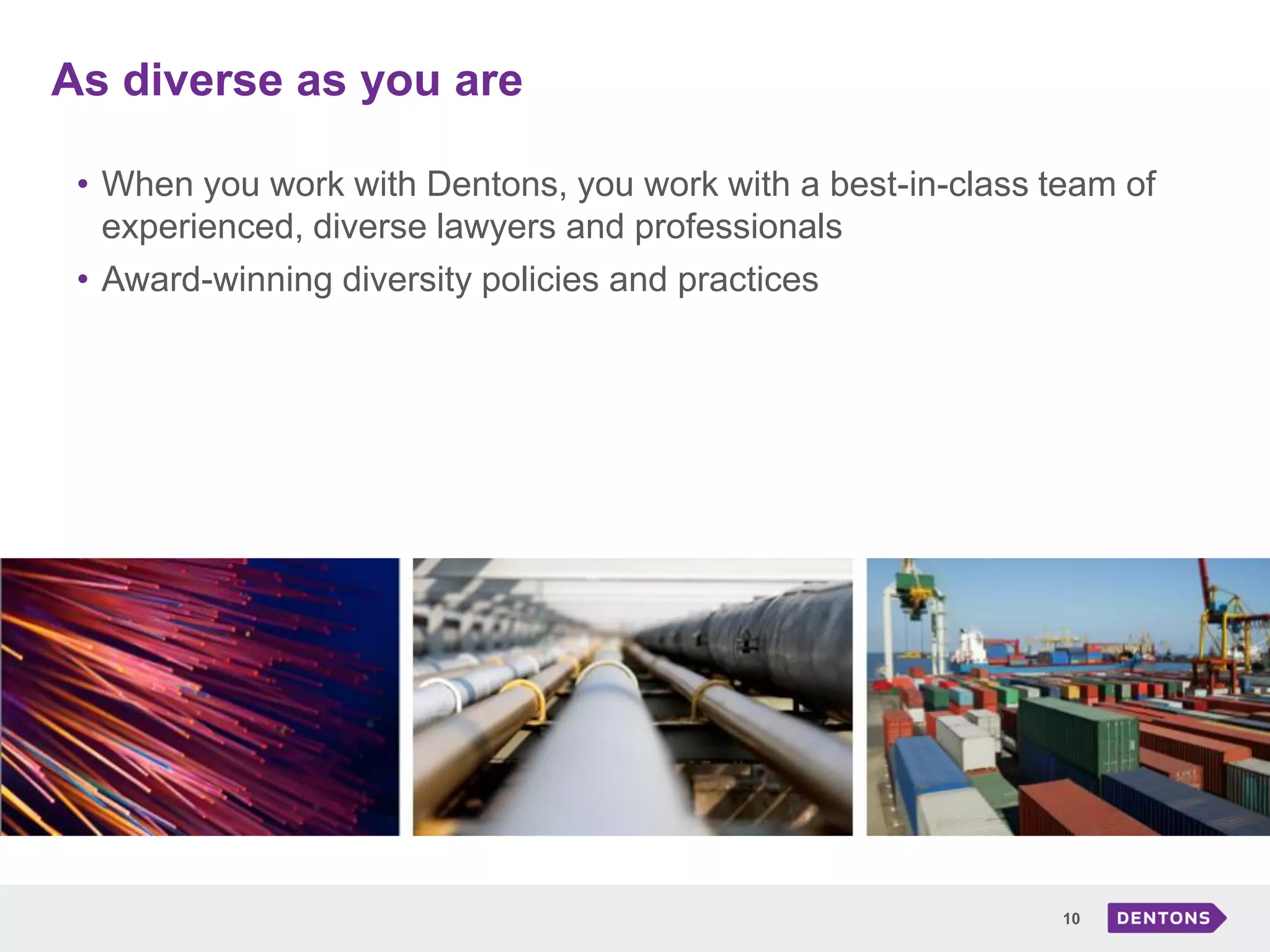 As diverse as you are
10
• When you work with Dentons, you work with a best-in-class team of
experienced, diverse lawyers and professionals
• Award-winning diversity policies and practices
 