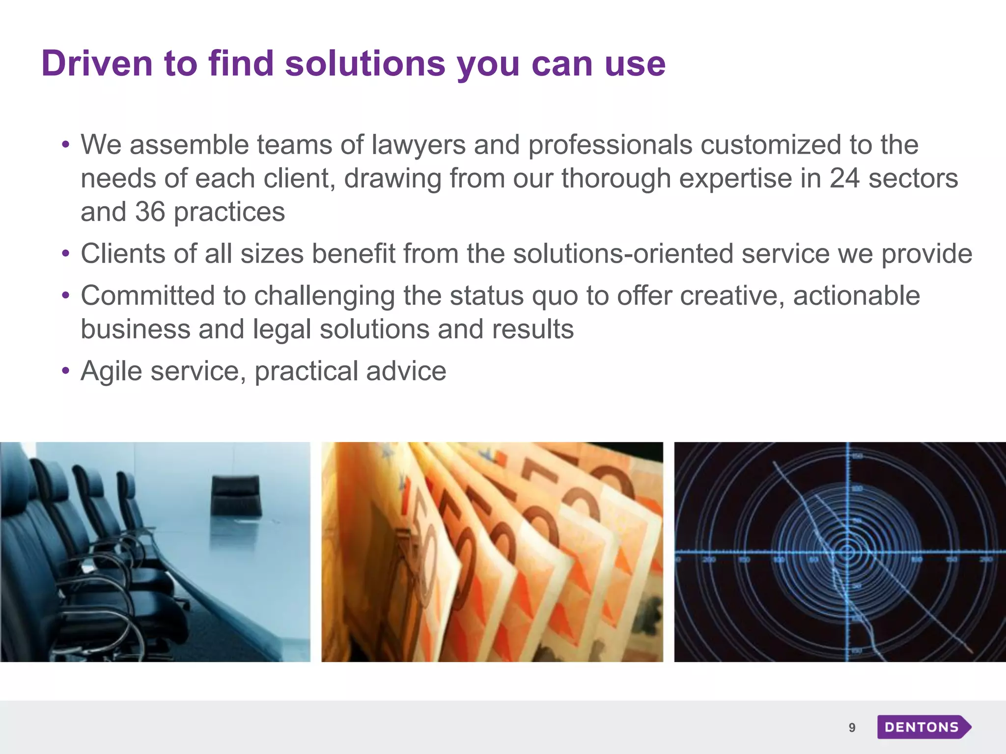 Driven to find solutions you can use
9
• We assemble teams of lawyers and professionals customized to the
needs of each client, drawing from our thorough expertise in 24 sectors
and 36 practices
• Clients of all sizes benefit from the solutions-oriented service we provide
• Committed to challenging the status quo to offer creative, actionable
business and legal solutions and results
• Agile service, practical advice
 