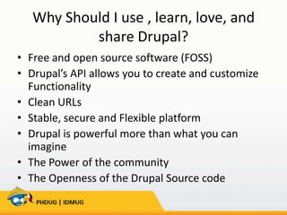 Why Should I use , learn, love, and
share Drupal?
• Free and open source software (FOSS)
• Drupal’s API allows you to create and customize
Functionality
• Clean URLs
• Stable, secure and Flexible platform
• Drupal is powerful more than what you can
imagine
• The Power of the community
• The Openness of the Drupal Source code

 