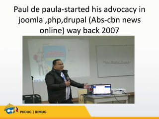 Paul de paula-started his advocacy in
joomla ,php,drupal (Abs-cbn news
online) way back 2007

 