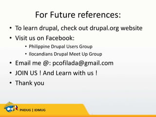 For Future references:
• To learn drupal, check out drupal.org website
• Visit us on Facebook:
• Philippine Drupal Users Group
• Ilocandians Drupal Meet Up Group

• Email me @: pcofilada@gmail.com
• JOIN US ! And Learn with us !
• Thank you

 