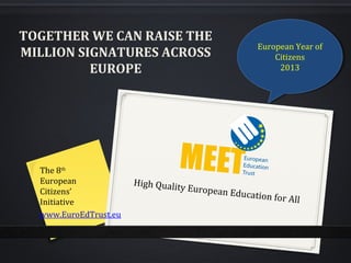TOGETHER WE CAN RAISE THE
                                                     European Year of
                                                      European Year of
MILLION SIGNATURES ACROSS                                Citizens
                                                          Citizens
          EUROPE                                          2013
                                                           2013




  The 8th
  European             High Qualit
  Citizens’                       y European
                                               Education f
  Initiative                                              or   All
  www.EuroEdTrust.eu
 