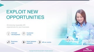 Copyright © 2020 Emozionella®. All rights reserved.
EXPLOIT NEW
OPPORTUNITIES
Envisioning wearable AR
experiences for your business.
Concept
development
Customer
survey
Smart glasses
selection
AR on mobile
Business
case
 