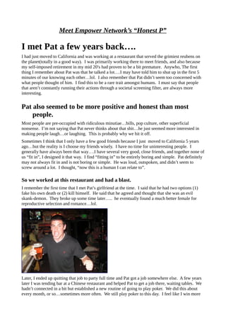 Meet Empower Network’s “Honest P”
I met Pat a few years back….
I had just moved to California and was working at a restaurant that served the grimiest reubens on
the planet(totally in a good way). I was primarily working there to meet friends, and also because
my self-imposed retirement in my mid 20′s had proven to be a bit premature. Anywho, The first
thing I remember about Pat was that he talked a lot….I may have told him to shut up in the first 5
minutes of our knowing each other…lol. I also remember that Pat didn’t seem too concerned with
what people thought of him. I find this to be a rare trait amongst humans. I must say that people
that aren’t constantly running their actions through a societal screening filter, are always more
interesting.
Pat also seemed to be more positive and honest than most
people.
Most people are pre-occupied with ridiculous minutiae…bills, pop culture, other superficial
nonsense. I’m not saying that Pat never thinks about that shit…he just seemed more interested in
making people laugh…or laughing. This is probably why we hit it off.
Sometimes I think that I only have a few good friends because I just moved to California 5 years
ago…but the reality is I choose my friends wisely. I have no time for uninteresting people. I
generally have always been that way….I have several very good, close friends, and together none of
us “fit in”, I designed it that way. I find “fitting in” to be entirely boring and simple. Pat definitely
may not always fit in and is not boring or simple. He was loud, outspoken, and didn’t seem to
screw around a lot. I thought, “now this is a human I can relate to”.
So we worked at this restaurant and had a blast.
I remember the first time that I met Pat’s girlfriend at the time. I said that he had two options (1)
fake his own death or (2) kill himself. He said that he agreed and thought that she was an evil
skank-demon. They broke up some time later….. he eventually found a much better female for
reproductive selection and romance…lol.
Later, I ended up quitting that job to party full time and Pat got a job somewhere else. A few years
later I was tending bar at a Chinese restaurant and helped Pat to get a job there, waiting tables. We
hadn’t connected in a bit but established a new routine of going to play poker. We did this about
every month, or so…sometimes more often. We still play poker to this day. I feel like I win more
 