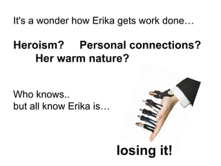 It's a wonder how Erika gets work done… Heroism?   Personal connections?   Her warm nature? Who knows..  but all know Erika is… losing it! 