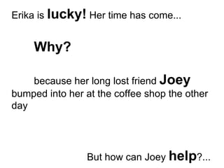 Erika is  lucky!  Her time has come... Why? because her long lost friend  Joey  bumped into her at the coffee shop the other day But how can Joey  help ?... 
