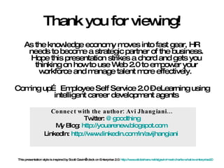 Thank you for viewing! As the knowledge economy moves into fast gear, HR needs to become a strategic partner of the business. Hope this presentation strikes a chord and gets you thinking on how to use Web 2.0 to empower your workforce and manage talent more effectively.  Coming up… Employee Self Service 2.0 – eLearning using intelligent career development agents Connect with the author: Avi Jhangiani… Twitter:  @ goodthing My Blog:  http://youarenew.blogspot.com   LinkedIn:  http://www.linkedin.com/in/avijhangiani   This presentation style is inspired by Scott Gavin’s deck on Enterprise 2.0:  http://www.slideshare.net/slgavin/meet-charlie-what-is-enterprise20   