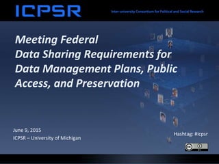 Meeting Federal
Data Sharing Requirements for
Data Management Plans, Public
Access, and Preservation
June 9, 2015
ICPSR – University of Michigan
Hashtag: #icpsr
 