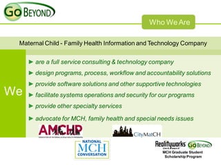 Who We Are

 Maternal Child - Family Health Information and Technology Company


     ► are a full service consulting & technology company
     ► design programs, process, workflow and accountability solutions
     ► provide software solutions and other supportive technologies
We   ► facilitate systems operations and security for our programs
     ► provide other specialty services

     ► advocate for MCH, family health and special needs issues




                                                      MCH Graduate Student
                                                       Scholarship Program
 