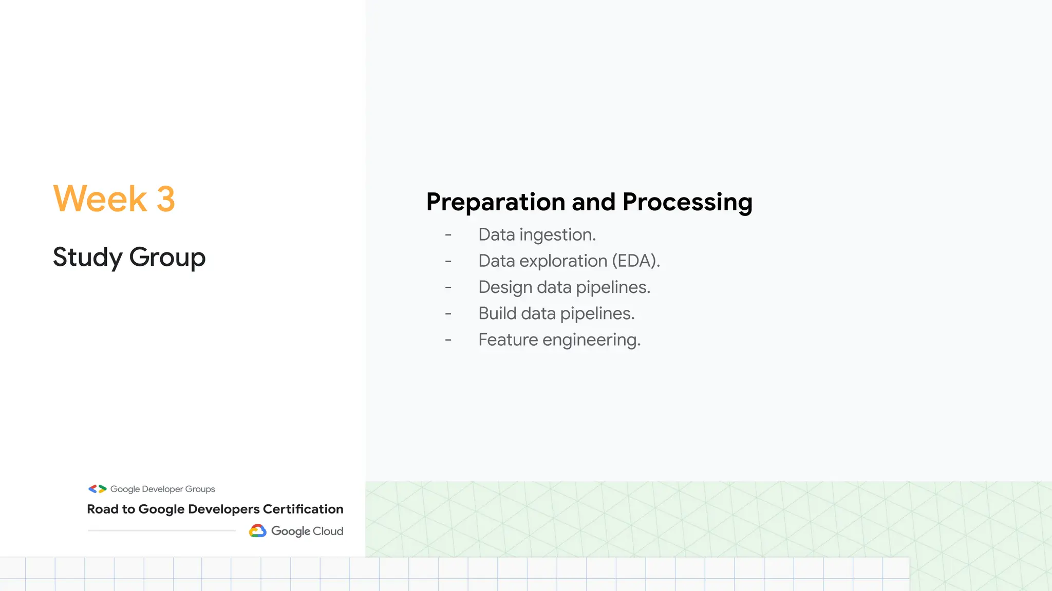 Week 3
Study Group
Preparation and Processing
- Data ingestion.
- Data exploration (EDA).
- Design data pipelines.
- Build data pipelines.
- Feature engineering.
 