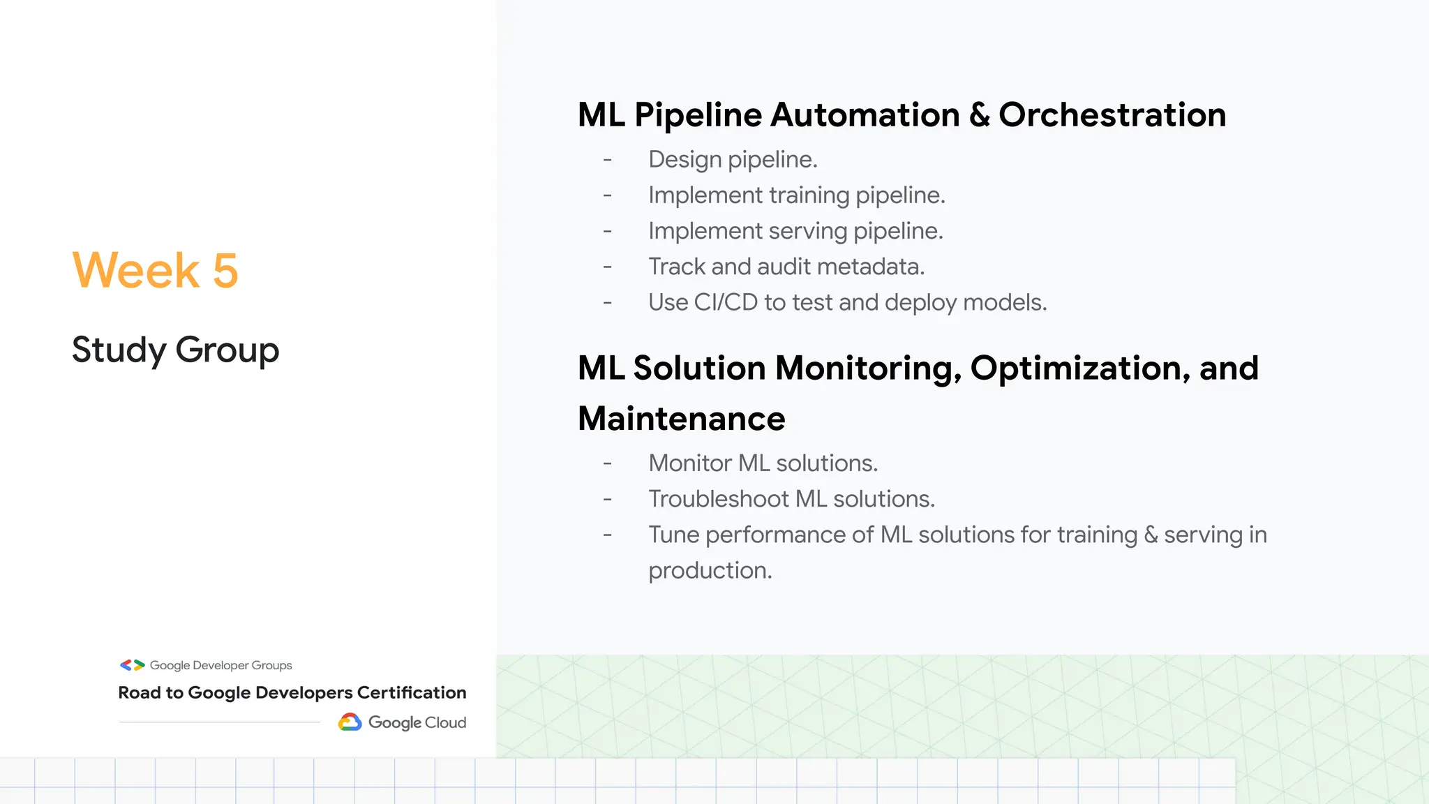 Week 5
Study Group
ML Pipeline Automation & Orchestration
- Design pipeline.
- Implement training pipeline.
- Implement serving pipeline.
- Track and audit metadata.
- Use CI/CD to test and deploy models.
ML Solution Monitoring, Optimization, and
Maintenance
- Monitor ML solutions.
- Troubleshoot ML solutions.
- Tune performance of ML solutions for training & serving in
production.
 