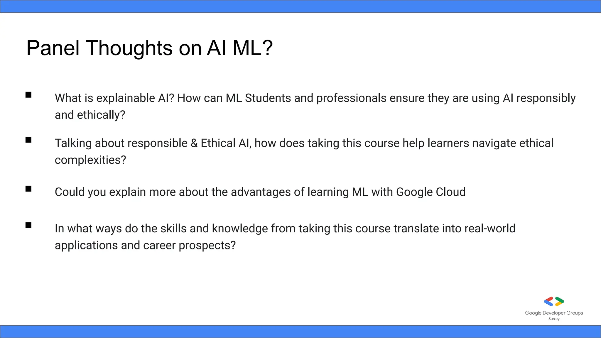 Panel Thoughts on AI ML?
▪ What is explainable AI? How can ML Students and professionals ensure they are using AI responsibly
and ethically?
▪ Talking about responsible & Ethical AI, how does taking this course help learners navigate ethical
complexities?
▪ Could you explain more about the advantages of learning ML with Google Cloud
▪ In what ways do the skills and knowledge from taking this course translate into real-world
applications and career prospects?
 