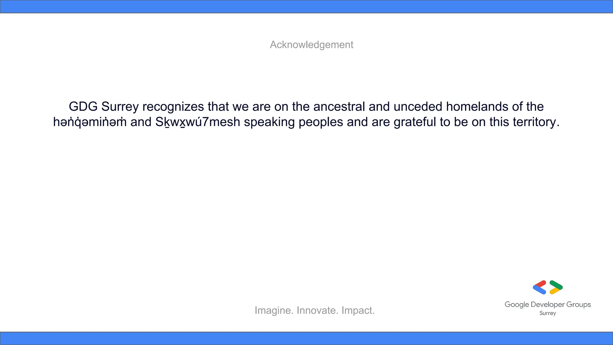 Imagine. Innovate. Impact.
GDG Surrey recognizes that we are on the ancestral and unceded homelands of the
hən
̓ q
̓ əmin
̓ əm
̓ and Sḵwx
̱ wú7mesh speaking peoples and are grateful to be on this territory.
Acknowledgement
 
