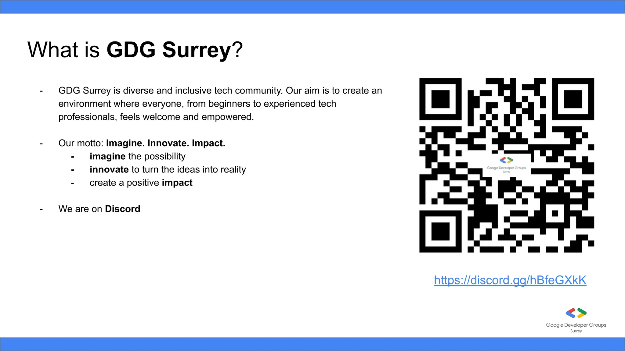 What is GDG Surrey?
- GDG Surrey is diverse and inclusive tech community. Our aim is to create an
environment where everyone, from beginners to experienced tech
professionals, feels welcome and empowered.
- Our motto: Imagine. Innovate. Impact.
- imagine the possibility
- innovate to turn the ideas into reality
- create a positive impact
- We are on Discord
https://discord.gg/hBfeGXkK
 