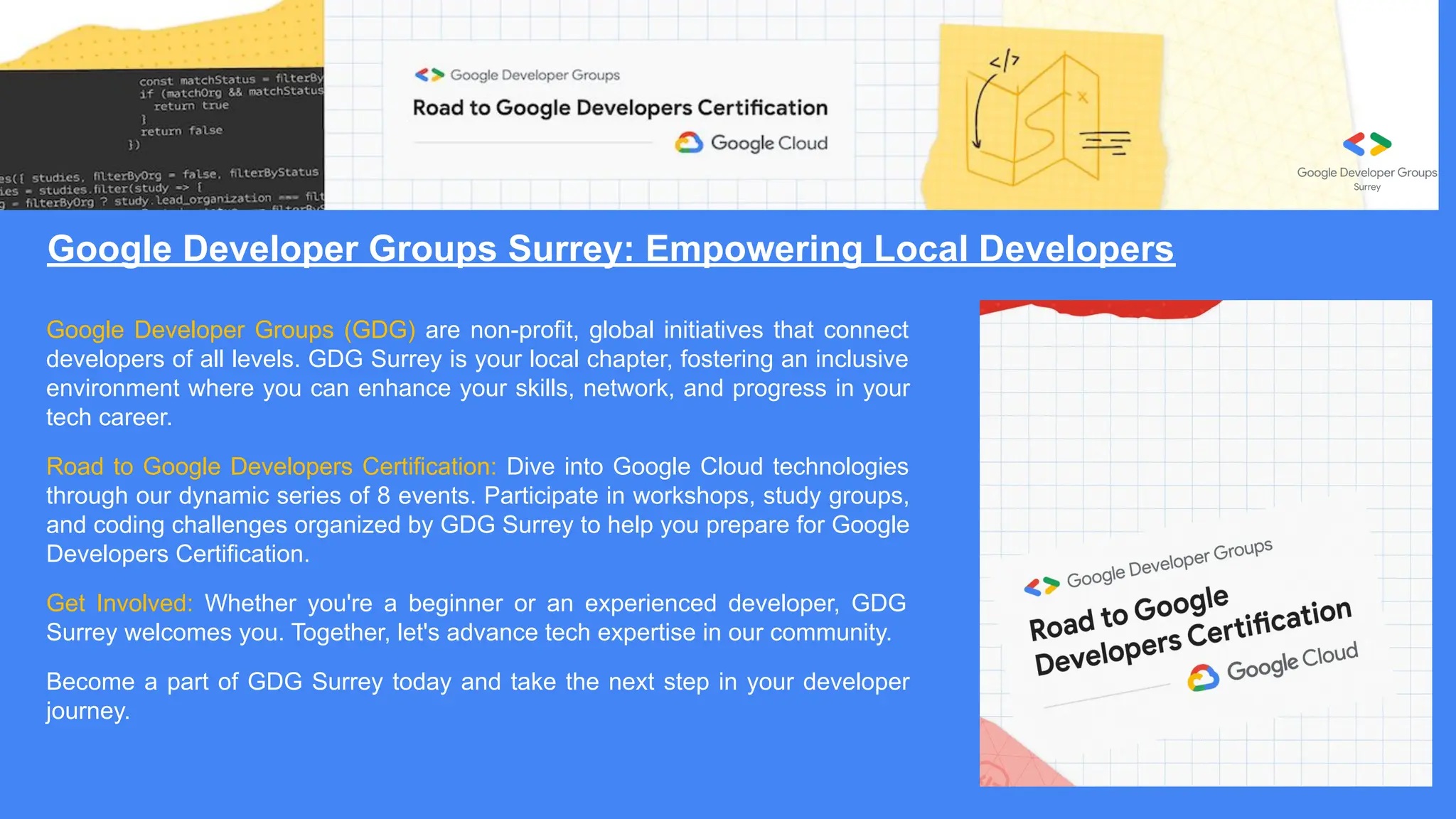 Google Developer Groups Surrey: Empowering Local Developers
Google Developer Groups (GDG) are non-profit, global initiatives that connect
developers of all levels. GDG Surrey is your local chapter, fostering an inclusive
environment where you can enhance your skills, network, and progress in your
tech career.
Road to Google Developers Certification: Dive into Google Cloud technologies
through our dynamic series of 8 events. Participate in workshops, study groups,
and coding challenges organized by GDG Surrey to help you prepare for Google
Developers Certification.
Get Involved: Whether you're a beginner or an experienced developer, GDG
Surrey welcomes you. Together, let's advance tech expertise in our community.
Become a part of GDG Surrey today and take the next step in your developer
journey.
 