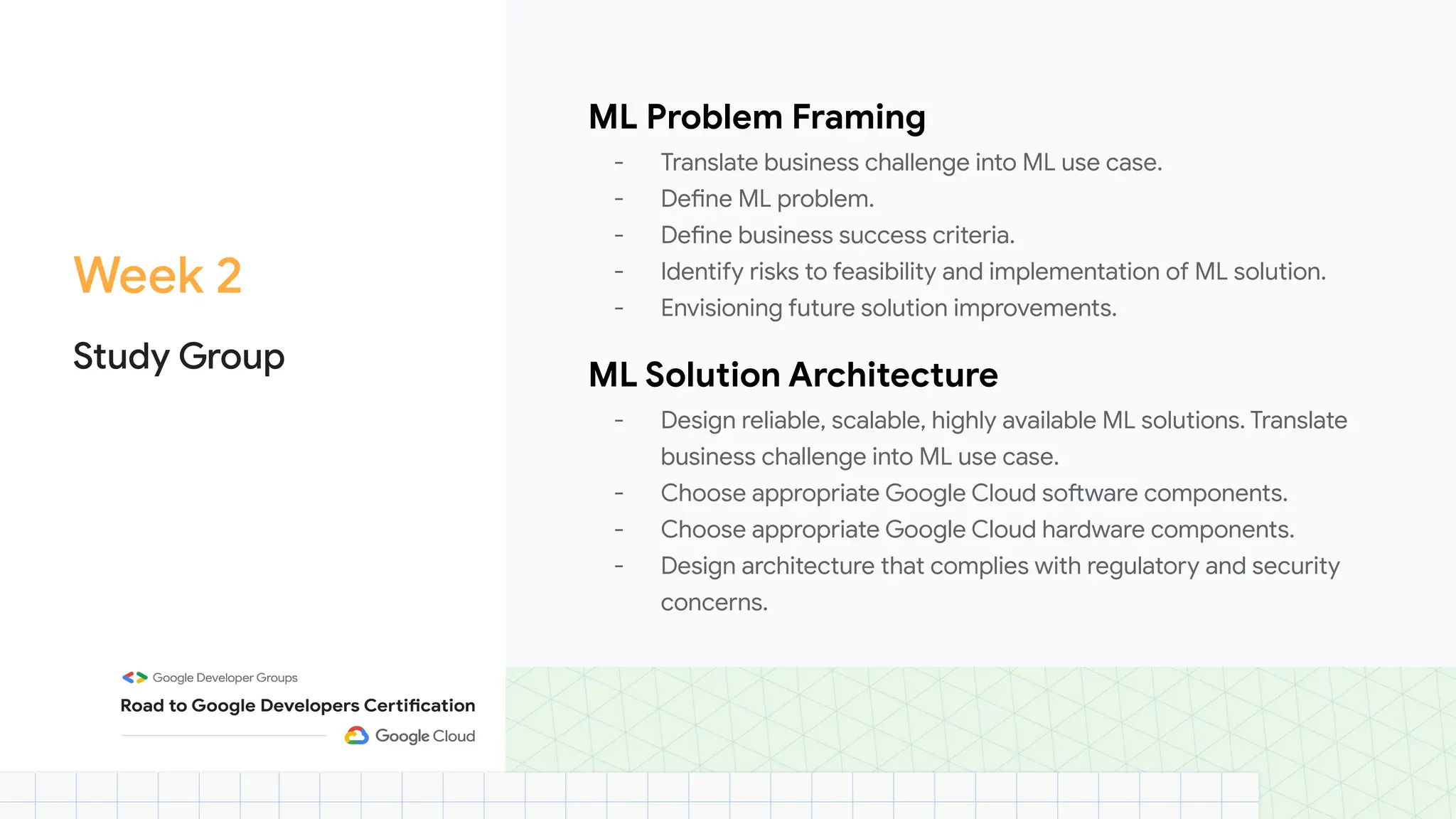 Week 2
Study Group
ML Problem Framing
- Translate business challenge into ML use case.
- Define ML problem.
- Define business success criteria.
- Identify risks to feasibility and implementation of ML solution.
- Envisioning future solution improvements.
ML Solution Architecture
- Design reliable, scalable, highly available ML solutions. Translate
business challenge into ML use case.
- Choose appropriate Google Cloud software components.
- Choose appropriate Google Cloud hardware components.
- Design architecture that complies with regulatory and security
concerns.
 