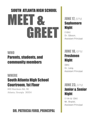 SOUTH ATLANTA HIGH SCHOOL
MEET &
GREET
WHO
Parents, students, and
community members
WHERE
South Atlanta High School
Courtroom, 1st Floor
800 Hutchens Rd, SE
Atlanta, Georgia 30354
DR. PATRICIA FORD, PRINCIPAL
JUNE 17, 6PM
Sophomore
Night
(10th)
Dr. Gibson,
Assistant Principal
JUNE 18, 6PM
Freshmen
Night
(9th)
Dr. Lang.
Assistant Principal
JUNE 23, 6PM
Junior & Senior
Night
(11th & 12th)
Mr. Braziel,
Assistant Principal
 