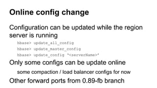 Online config change
Configuration can be updated while the region
server is running
hbase> update_all_config
hbase> update_master_config
hbase> update_config ‘<serverName>’
Only some configs can be update online
some compaction / load balancer configs for now
Other forward ports from 0.89-fb branch
 