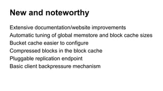 New and noteworthy
Extensive documentation/website improvements
Automatic tuning of global memstore and block cache sizes
Bucket cache easier to configure
Compressed blocks in the block cache
Pluggable replication endpoint
Basic client backpressure mechanism
 