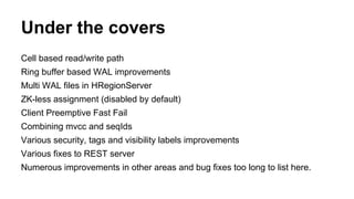 Under the covers
Cell based read/write path
Ring buffer based WAL improvements
Multi WAL files in HRegionServer
ZK-less assignment (disabled by default)
Client Preemptive Fast Fail
Combining mvcc and seqIds
Various security, tags and visibility labels improvements
Various fixes to REST server
Numerous improvements in other areas and bug fixes too long to list here.
 