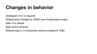 Changes in behavior
Zookeeper-3.4.x is required
Default ports changed to 160XX (out of ephemeral range)
Hfile v3 is default
Slab cache removed
Default heap is ¼ of physical memory (instead of 1GB)
 