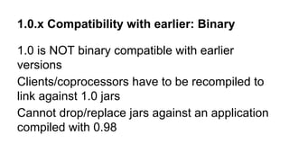 1.0.x Compatibility with earlier: Binary
1.0 is NOT binary compatible with earlier
versions
Clients/coprocessors have to be recompiled to
link against 1.0 jars
Cannot drop/replace jars against an application
compiled with 0.98
 