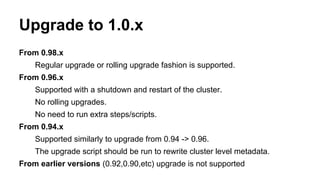 Upgrade to 1.0.x
From 0.98.x
Regular upgrade or rolling upgrade fashion is supported.
From 0.96.x
Supported with a shutdown and restart of the cluster.
No rolling upgrades.
No need to run extra steps/scripts.
From 0.94.x
Supported similarly to upgrade from 0.94 -> 0.96.
The upgrade script should be run to rewrite cluster level metadata.
From earlier versions (0.92,0.90,etc) upgrade is not supported
 