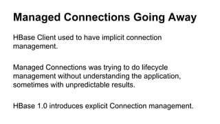 Managed Connections Going Away
HBase Client used to have implicit connection
management.
Managed Connections was trying to do lifecycle
management without understanding the application,
sometimes with unpredictable results.
HBase 1.0 introduces explicit Connection management.
 