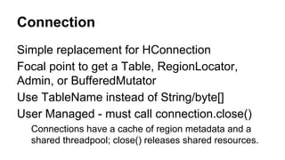 Connection
Simple replacement for HConnection
Focal point to get a Table, RegionLocator,
Admin, or BufferedMutator
Use TableName instead of String/byte[]
User Managed - must call connection.close()
Connections have a cache of region metadata and a
shared threadpool; close() releases shared resources.
 