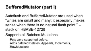 BufferedMutator (part I)
Autoflush and BufferedMutator are used when
“writes are small and many; it especially makes
sense when there is no natural flush point.” --
stack on HBASE-12728
Supports all Batches Mutations
Puts were supported before.
Adds batched Deletes, Appends, Increments,
RowMutations
 
