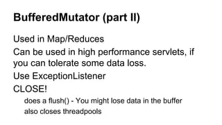 BufferedMutator (part II)
Used in Map/Reduces
Can be used in high performance servlets, if
you can tolerate some data loss.
Use ExceptionListener
CLOSE!
does a flush() - You might lose data in the buffer
also closes threadpools
 