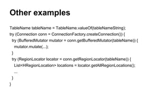 Other examples
TableName tableName = TableName.valueOf(tableNameString);
try (Connection conn = ConnectionFactory.createConnection()) {
try (BufferedMutator mutator = conn.getBufferedMutator(tableName)) {
mutator.mutate(...);
}
try (RegionLocator locator = conn.getRegionLocator(tableName)) {
List<HRegionLocation> locations = locator.getAllRegionLocations();
...
}
}
 