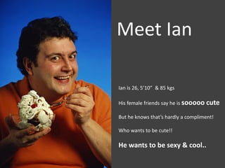 Meet Ian

Ian is 26, 5’10” & 85 kgs

His female friends say he is sooooo cute

But he knows that’s hardly a compliment!

Who wants to be cute!!

He wants to be sexy & cool..
 