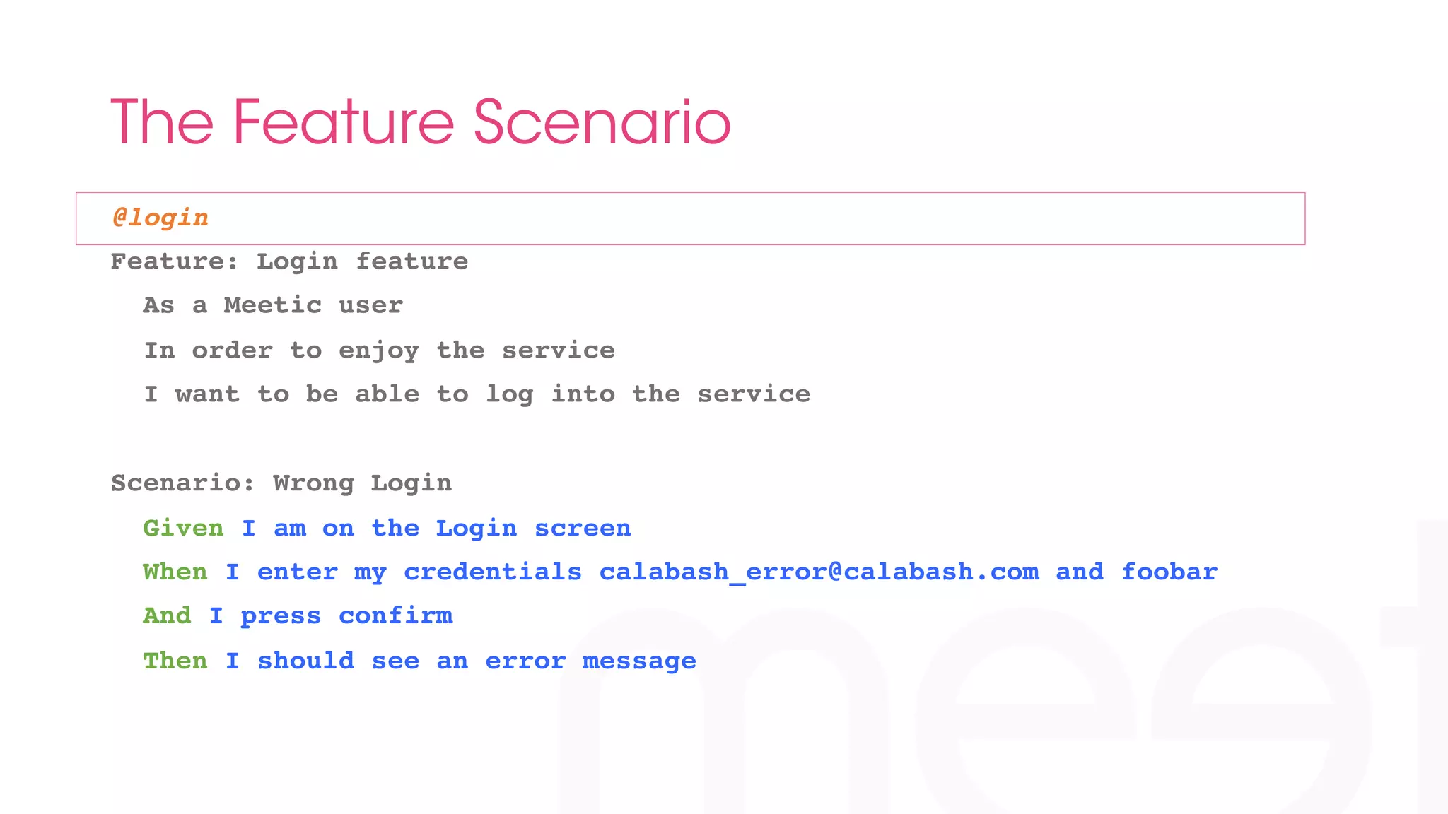 The Feature Scenario 
@login! 
Feature: Login feature! 
As a Meetic user! 
In order to enjoy the service! 
I want to be able to log into the service! 
! 
Scenario: Wrong Login! 
Given I am on the Login screen! 
When I enter my credentials calabash_error@calabash.com and foobar! 
And I press confirm! 
Then I should see an error message! 
 