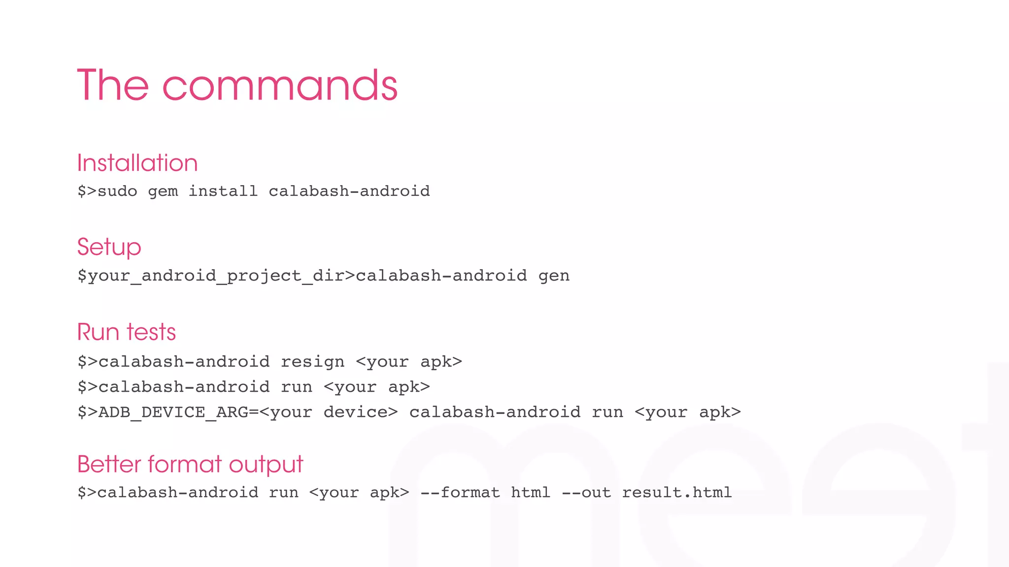 The commands 
Installation 
$>sudo gem install calabash-android! 
Setup 
$your_android_project_dir>calabash-android gen! 
Run tests 
$>calabash-android resign <your apk>! 
$>calabash-android run <your apk>! 
$>ADB_DEVICE_ARG=<your device> calabash-android run <your apk>! 
! 
Better format output 
$>calabash-android run <your apk> --format html --out result.html! 
! 
! 
 