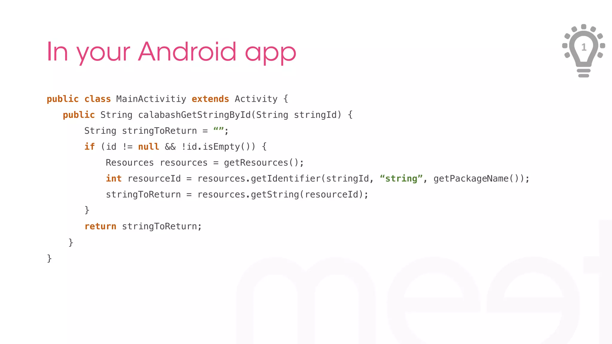 In your Android app 
public class MainActivitiy extends Activity {! 
public String calabashGetStringById(String stringId) {! 
String stringToReturn = “”;! 
if (id != null && !id.isEmpty()) {! 
Resources resources = getResources();! 
int resourceId = resources.getIdentifier(stringId, “string”, getPackageName());! 
stringToReturn = resources.getString(resourceId);! 
}! 
return stringToReturn;! 
} ! 
}! 
1 
 
