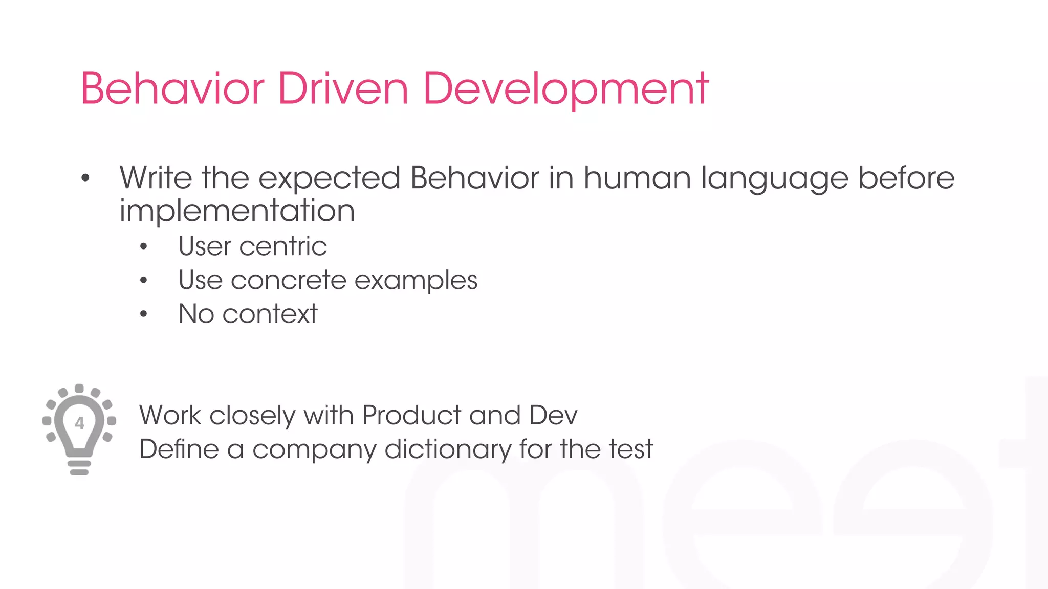 Behavior Driven Development 
• Write the expected Behavior in human language before 
implementation 
• User centric 
• Use concrete examples 
• No context 
Work closely with Product and Dev 
Define a company dictionary for the test 
4 
 
