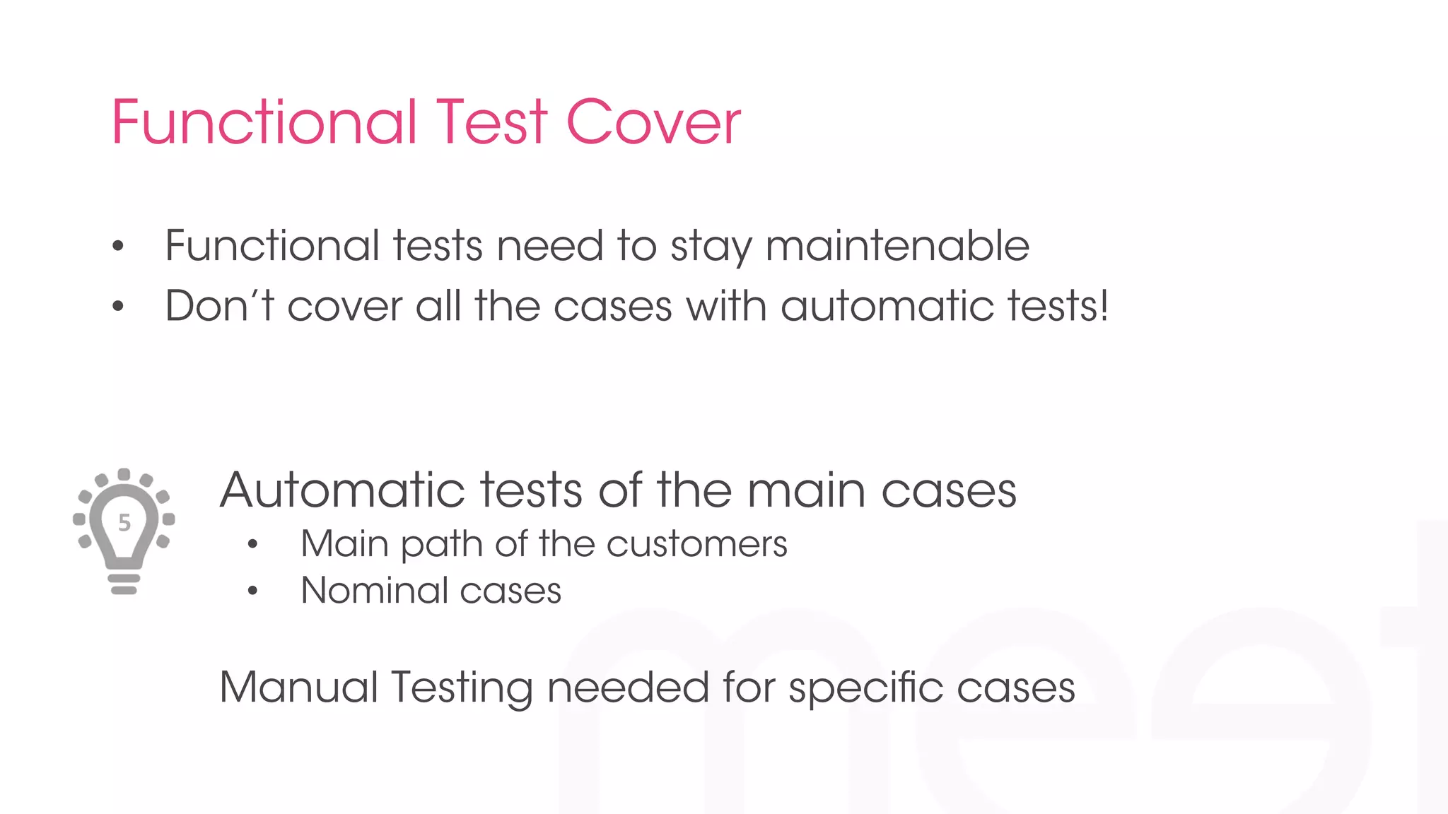Functional Test Cover 
• Functional tests need to stay maintenable 
• Don’t cover all the cases with automatic tests! 
Automatic tests of the main cases 
• Main path of the customers 
• Nominal cases 
Manual Testing needed for specific cases 
5 
 