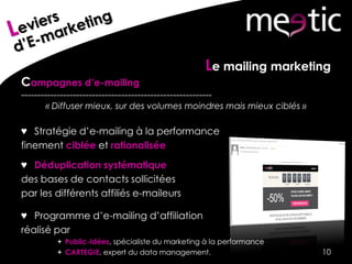 Le mailing marketing
Campagnes d’e-mailing
-----------------------------------------------------------
« Diffuser mieux, sur des volumes moindres mais mieux ciblés »
♥ Stratégie d’e-mailing à la performance
finement ciblée et rationalisée
♥ Déduplication systématique
des bases de contacts sollicitées
par les différents affiliés e-maileurs
♥ Programme d’e-mailing d’affiliation
réalisé par
 Public-Idées, spécialiste du marketing à la performance
 CARTEGIE, expert du data management. 10
 