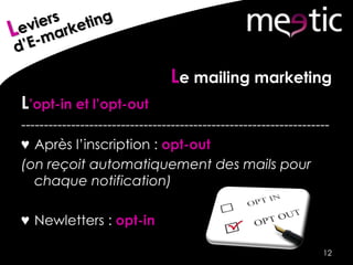 Le mailing marketing
L’opt-in et l’opt-out
--------------------------------------------------------------------
♥ Après l’inscription : opt-out
(on reçoit automatiquement des mails pour
chaque notification)
♥ Newletters : opt-in
12
 