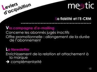 La fidélité et l’E-CRM
----------------------------------------------
Via campagne d’e-mailing
Concerne les abonnés jugés inactifs
Offre promotionnelle : allongement de la durée
de l’abonnement
La Newsletter
Enrichissement de la relation et attachement à
la marque
 complémentarité
13
 