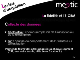 La fidélité et l’E-CRM
----------------------------------------------
Collecte des données
♥ Déclarative : champs remplis lors de l’inscription ou
de la réinscription
♥ Surf : analyse du comportement de l’utilisateur sur
sa navigation
Permet de fournir des offres adaptées à chaque segment
(CSP, rencontre locale, utilisateurs Facebook)
14
 