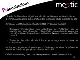 Plus de facilités de navigation sur le site mobile que le site classique
 Amélioration de la présentation des rubriques et de la clarté du site
Améliorer le référencement naturel SEO (7e lien sur Google)
- Renforcer l’implication des utilisateurs sur l’utilisation de la
plateforme (web et mobile) objectif de co-création de valeur en
vue d’améliorer l’expérience utilisateur (Valeur perçue orientée
vers soi).
- Revoir la disposition du site internet pour augmenter le taux de
conversion
Inciter les blogueurs et youtubeurs d’influence à vivre l’expérience
Meetic et à la partager pour créer de la viralité
Création d’un blog avec par exemple des conseils de séduction
17
 