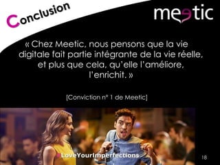« Chez Meetic, nous pensons que la vie
digitale fait partie intégrante de la vie réelle,
et plus que cela, qu’elle l’améliore,
l’enrichit. »
[Conviction n° 1 de Meetic]
18
 