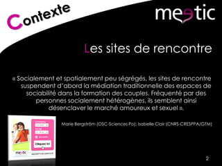 Les sites de rencontre
« Socialement et spatialement peu ségrégés, les sites de rencontre
suspendent d’abord la médiation traditionnelle des espaces de
sociabilité dans la formation des couples. Fréquenté par des
personnes socialement hétérogènes, ils semblent ainsi
désenclaver le marché amoureux et sexuel ».
Marie Bergström (OSC-Sciences Po); Isabelle Clair (CNRS-CRESPPA/GTM)
2
 