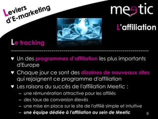 L'affiliation
Le tracking
--------------------------------------------------------------------
♥ Un des programmes d’affiliation les plus importants
d'Europe
♥ Chaque jour ce sont des dizaines de nouveaux sites
qui rejoignent ce programme d'affiliation
♥ Les raisons du succès de l'affiliation Meetic :
– une rémunération attractive pour les affiliés
– des taux de conversion élevés
– une mise en place sur le site de l'affilié simple et intuitive
– une équipe dédiée à l'affiliation au sein de Meetic 8
 