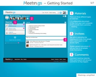 – Getting Started                                5/7



                             1 Materials
                            There are three different types
        2                   of materials:
                            1. A collaborative document.
1                           2. Files from your own computer.
                            3. Documents from a previous
                               meeting.



                             2 Invitees
                            See who is attending the
                        3   meeting and invite more people.
                            Click a participant to edit
    *                       access rights.

                            Mobile upload instructions
                            tell you how to let people
                                                         *
                            invite themselves.


                             3 Comments
                            Comment meeting materials.
                            Other participants will see your
                            comments as they happen.




                                        Meetings, simplified
 